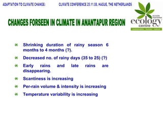 CHANGES FORSEEN IN CLIMATE IN ANANTAPUR REGION Shrinking duration of rainy season 6 months to 4 months (?). Decreased no. of rainy days (35 to 25) (?) Early rains and late rains are disappearing. Scantiness is increasing Per-rain volume & intensity is increasing Temperature variability is increasing  ADAPTATION TO CLIMATE CHANGE:  CLIMATE CONFERENCE 25.11.08, HAGUE, THE NETHERLANDS 