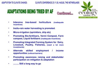 Intensive tree-based horticulture  (inadequate incentives) Insitu-rain water harvesting is promoted. Micro-irrigation (sprinklers, drip etc) Promoting Bio-fertilisers, Vermi Compost, Farm compost, Liquid fertilizers  (inadequate incentives) Promoting Integrated Farming System for  Dairy, Livestock, Poultry, Fisheries,  (need a lot more investments) Alternate skilled employment / income opportunities  (cultural barriers) Promoting awareness raising and stakeholder participation on mitigation & adaptation ......... Still a long way to go ADAPTATIONS BEING TRIED BY AF Continued... ADAPTATION TO CLIMATE CHANGE:  CLIMATE CONFERENCE 25.11.08, HAGUE, THE NETHERLANDS 