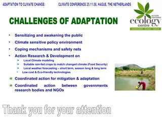 ADAPTATION TO CLIMATE CHANGE:  CLIMATE CONFERENCE 25.11.08, HAGUE, THE NETHERLANDS Sensitizing and awakening the public Climate sensitive policy environment Coping mechanisms and safety nets Action Research & Development on   Local Climate modeling Suitable rain-fed crops to match changed climate (Food Security) Local weather forecasting – short term, season long & long term Low cost & Eco-friendly technologies Coordinated action for mitigation & adaptation Coordinated action between governments research bodies and NGOs Thank you for your attention CHALLENGES OF ADAPTATION  