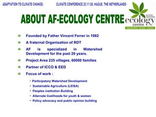 ABOUT AF-ECOLOGY CENTRE Founded by Father Vincent Ferrer in 1982 A fraternal Organisation of RDT AF is specialized in Watershed Development for the past 20 years. Project Area 235 villages, 60000 families Partner of ICCO & EED  Focus of work : Participatory Watershed Development Sustainable Agriculture (LEISA) Peoples institution Building Alternate livelihoods for youth & women Policy advocacy and public opinion building   ADAPTATION TO CLIMATE CHANGE:  CLIMATE CONFERENCE 25.11.08, HAGUE, THE NETHERLANDS 