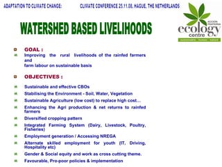WATERSHED BASED LIVELIHOODS GOAL : Improving  the  rural  livelihoods of the rainfed farmers and  farm labour on sustainable basis OBJECTIVES : Sustainable and effective CBOs Stabilising the Environment - Soil, Water, Vegetation Sustainable Agriculture (low cost) to replace high cost… Enhancing the Agri production & net returns to rainfed farmers Diversified cropping pattern Integrated Farming System (Dairy, Livestock, Poultry, Fisheries) Employment generation / Accessing NREGA Alternate skilled employment for youth (IT, Driving, Hospitality etc) Gender & Social equity and work as cross cutting theme. Favourable, Pro-poor policies & implementation ADAPTATION TO CLIMATE CHANGE:  CLIMATE CONFERENCE 25.11.08, HAGUE, THE NETHERLANDS 