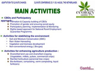 MAIN ACTIVITIES Contd... ADAPTATION TO CLIMATE CHANGE:  CLIMATE CONFERENCE 25.11.08, HAGUE, THE NETHERLANDS CBOs and Participatory approach : Formation & Capacity building of CBOs Promotion of gender and ensuring social equity Participatory planning, implementation & Monitoring  Rights based approach for National Rural Employment Guarantee Programme. Activities for stabilizing the environment Soil and Moisture Conservation (SMC) Rain Water Harvesting Vegetation and biomass development Non-conventional energy ( Bio-gas ) Activities for enhancing agriculture production : Diversified land use and diversified cropping (Vegetables, millets, pulses, commercial crops) Rainfed horticulture (perennial tree crops) Bio-fertilisers, composting, vermi composting, liquid fertilizers)  