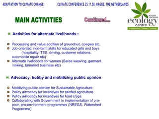 MAIN ACTIVITIES Continued... ADAPTATION TO CLIMATE CHANGE:  CLIMATE CONFERENCE 25.11.08, HAGUE, THE NETHERLANDS Activities for alternate livelihoods : Processing and value addition of groundnut, cowpea etc. Job-oriented, non-farm skills for educated girls and boys  (hospitality,ITES, driving, customer relations, automobile repair etc) Alternate livelihoods for women (Saree weaving, garment making, tamarind business etc) Advocacy, bobby and mobilizing public opinion Mobilizing public opinion for Sustainable Agriculture Policy advocacy for incentives for rainfed agriculture Policy advocacy for incentives for food crops Collaborating with Government in implementation of pro-poor, pro-environment programmes (NREGS, Watershed Programme) 