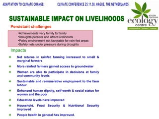 Net returns in rainfed farming increased to small & marginal farmers More rainfed farmers gained access to groundwater Women are able to participate in decisions at family and community levels Sustainable and remunerative employment to the farm labour Enhanced human dignity, self-worth & social status for women and the poor Education levels have improved Household, Food Security & Nutritional Security improved People health in general has improved. SUSTAINABLE IMPACT ON LIVELIHOODS ADAPTATION TO CLIMATE CHANGE:  CLIMATE CONFERENCE 25.11.08, HAGUE, THE NETHERLANDS Achievements vary family to family Droughts persists and affect livelihoods Policy environment not favorable for rain-fed areas Safety nets under pressure during droughts Persistant challenges Impacts 