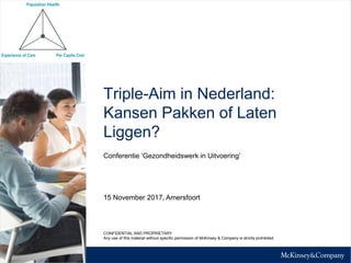 Triple-Aim in Nederland:
Kansen Pakken of Laten
Liggen?
Conferentie ‘Gezondheidswerk in Uitvoering’
15 November 2017, Amersfoort
CONFIDENTIAL AND PROPRIETARY
Any use of this material without specific permission of McKinsey & Company is strictly prohibited
 