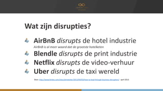 Wat zijn disrupties? 
AirBnB disrupts de hotel industrie 
AirBnB is al meer waard dat de grootste hotelketen 
Blendle disrupts de print industrie 
Netflix disrupts de video-verhuur 
Uber disrupts de taxi wereld 
Bron: http://www.forbes.com/sites/johnkotter/2013/04/03/how-to-lead-through-business-disruption/ - april 2013 
 