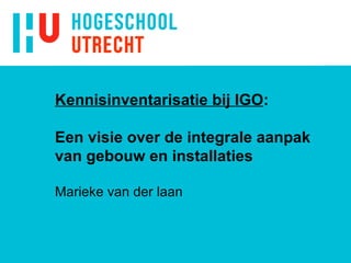 Kennisinventarisatie bij IGO : Een visie over de integrale aanpak van gebouw en installaties Marieke van der laan 