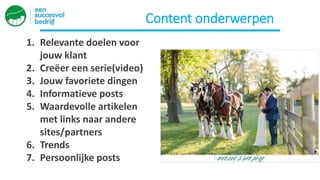 Content onderwerpen
1. Relevante doelen voor
jouw klant
2. Creëer een serie(video)
3. Jouw favoriete dingen
4. Informatieve posts
5. Waardevolle artikelen
met links naar andere
sites/partners
6. Trends
7. Persoonlijke posts
 