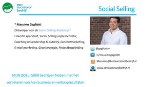 @gagliottim
in/massimogagliotti
* Massimo Gagliotti
Ontwerper van de Social Selling Roadmap®
LinkedIn specialist, Social Selling implementatie,
Coaching on leadership & autority, Contentmarketing,
E-mail marketing, Groeistrategie, Projectbegeleiding
Massimo@EenSuccesvolBedrijf.nl
www.eensuccesvolbedrijf.nl
MIJN DOEL: 5000 bedrijven helpen met het
verbeteren van hun business en verkoopresultaten
Social Selling
 