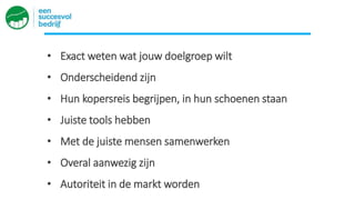 • Exact weten wat jouw doelgroep wilt
• Onderscheidend zijn
• Hun kopersreis begrijpen, in hun schoenen staan
• Juiste tools hebben
• Met de juiste mensen samenwerken
• Overal aanwezig zijn
• Autoriteit in de markt worden
 