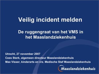 Veilig incident melden De ruggengraat van het VMS in het Maaslandziekenhuis Utrecht, 27 november 2007 Cees Sterk, algemeen directeur Maaslandziekenhuis Max Visser, kinderarts en vrz. Medische Staf Maaslandziekenhuis 
