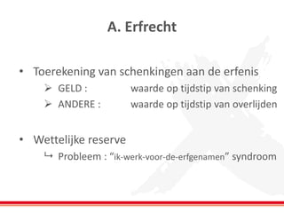 A. Erfrecht 
•Toerekening van schenkingen aan de erfenis 
GELD : waarde op tijdstip van schenking 
ANDERE : waarde op tijdstip van overlijden 
•Wettelijke reserve 
Probleem : “ik-werk-voor-de-erfgenamen” syndroom  