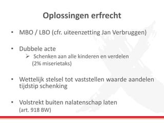 Oplossingen erfrecht 
•MBO / LBO (cfr. uiteenzetting Jan Verbruggen) 
•Dubbele acte 
Schenken aan alle kinderen en verdelen 
(2% miserietaks) 
•Wettelijk stelsel tot vaststellen waarde aandelen tijdstip schenking 
•Volstrekt buiten nalatenschap laten 
(art. 918 BW)  
