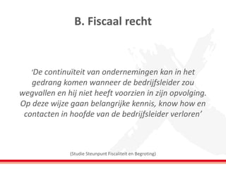 ‘De continuïteit van ondernemingen kan in het gedrang komen wanneer de bedrijfsleider zou wegvallen en hij niet heeft voorzien in zijn opvolging. Op deze wijze gaan belangrijke kennis, know how en contacten in hoofde van de bedrijfsleider verloren’ (Studie Steunpunt Fiscaliteit en Begroting) 
B. Fiscaal recht  