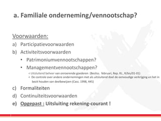 a. Familiale onderneming/vennootschap? 
Voorwaarden: 
a)Participatievoorwaarden 
b)Activiteitsvoorwaarden 
•Patrimoniumvennootschappen? 
•Managementvennootschappen? 
< Uitsluitend beheer van onroerende goederen (Besliss. februari, Rep. RJ., R/bis/01-01) < De controle over andere ondernemingen met als uitsluitend doel de eenvoudige verkrijging en het in 
bezit houden van deelbewijzen (Cass. 1998, 445) 
c)Formaliteiten 
d)Continuïteitsvoorwaarden 
e)Opgepast : Uitsluiting rekening-courant ! 
 