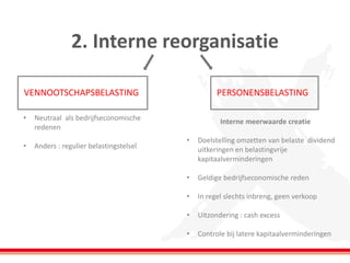 2. Interne reorganisatie 
VENNOOTSCHAPSBELASTING 
PERSONENSBELASTING 
•Neutraal als bedrijfseconomische redenen 
•Anders : regulier belastingstelsel 
Interne meerwaarde creatie 
•Doelstelling omzetten van belaste dividend uitkeringen en belastingvrije kapitaalverminderingen 
•Geldige bedrijfseconomische reden 
•In regel slechts inbreng, geen verkoop 
•Uitzondering : cash excess 
•Controle bij latere kapitaalverminderingen  