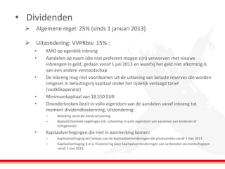 •Dividenden 
Algemene regel: 25% (sinds 1 januari 2013) 
Uitzondering: VVPRbis: 15% : 
•KMO op ogenblik inbreng 
•Aandelen op naam (die niet preferent mogen zijn) verworven met nieuwe inbrengen in geld, gedaan vanaf 1 juli 2013 en waarbij het geld niet afkomstig is van een andere vennootschap 
•De inbreng mag niet voortkomen uit de uitkering van belaste reserves die worden omgezet in belastingvrij kapitaal onder het tijdelijk verlaagd tarief (vastklikoperatie) 
•Minimumkapitaal van 18.550 EUR 
•Ononderbroken bezit in volle eigendom van de aandelen vanaf inbreng tot moment dividendtoekenning. Uitzondering: 
–Belasting neutrale herstructurering 
–Bepaald familiale regelingen (vb. schenking in volle eigendom van aandelen aan kinderen of echtgenoten 
•Kapitaalverhogingen die niet in aanmerking komen: 
–Kapitaalverhoging ten belope van de kapitaalverminderingen die plaatsvinden vanaf 1 mei 2013 
–Kapitaalverhoging d.m.v. financiering door kapitaalverminderingen van verbonden vennootschappen vanaf 1 mei 2013  