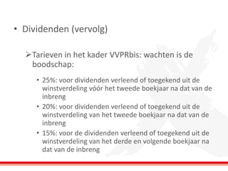 •Dividenden (vervolg) 
Tarieven in het kader VVPRbis: wachten is de boodschap: 
•25%: voor dividenden verleend of toegekend uit de winstverdeling vóór het tweede boekjaar na dat van de inbreng 
•20%: voor dividenden verleend of toegekend uit de winstverdeling van het tweede boekjaar na dat van de inbreng 
•15%: voor de dividenden verleend of toegekend uit de winstverdeling van het derde en volgende boekjaar na dat van de inbreng  