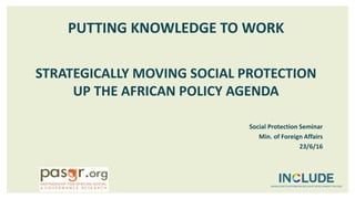 PUTTING KNOWLEDGE TO WORK
STRATEGICALLY MOVING SOCIAL PROTECTION
UP THE AFRICAN POLICY AGENDA
Social Protection Seminar
Min. of Foreign Affairs
23/6/16
 