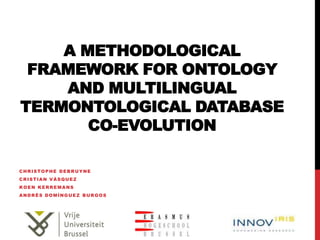 A METHODOLOGICAL
 FRAMEWORK FOR ONTOLOGY
    AND MULTILINGUAL
TERMONTOLOGICAL DATABASE
       CO-EVOLUTION

CHRISTOPHE DEBRUYNE
CRISTIAN VÁSQUEZ
KOEN KERREMANS
ANDRÉS DOMÍNGUEZ BURGOS
 