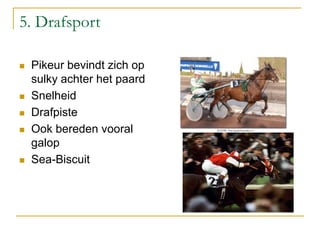 5. Drafsport
 Pikeur bevindt zich op
sulky achter het paard
 Snelheid
 Drafpiste
 Ook bereden vooral
galop
 Sea-Biscuit
 
