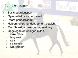 1. Dressuur
 Basis paardensport
 Gymnastiek voor het paard
 Paard gehoorzaamt
 Hulpen ruiter: handen, benen, gewicht
 Rechthoekige dressuurring met jury
 Opgelegde oefeningen rijden.
 Cirkel / Volte
 Diagonaal
 Acht
 Slangevolte
 Gebroken lijn
 