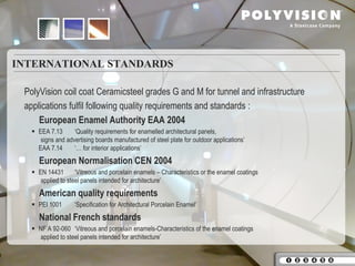 INTERNATIONAL STANDARDS

 PolyVision coil coat Ceramicsteel grades G and M for tunnel and infrastructure
 applications fulfil following quality requirements and standards :
     European Enamel Authority EAA 2004
    EEA 7.13      ‘Quality requirements for enamelled architectural panels,
      signs and advertising boards manufactured of steel plate for outdoor applications’
     EAA 7.14      ‘… for interior applications’
     European Normalisation CEN 2004
    EN 14431       ‘Vitreous and porcelain enamels – Characteristics or the enamel coatings
      applied to steel panels intended for architecture’
     American quality requirements
    PEI 1001       ‘Specification for Architectural Porcelain Enamel’
     National French standards
    NF A 92-060 ‘Vitreous and porcelain enamels-Characteristics of the enamel coatings
      applied to steel panels intended for architecture’
 