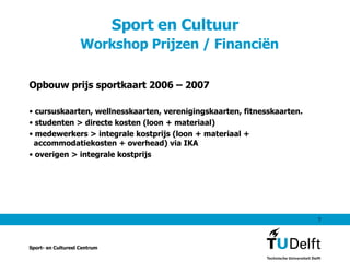 Sport en Cultuur    Workshop Prijzen / Financiën Opbouw prijs sportkaart 2006 – 2007 cursuskaarten, wellnesskaarten, verenigingskaarten, fitnesskaarten. studenten > directe kosten (loon + materiaal) medewerkers > integrale kostprijs (loon + materiaal +   accommodatiekosten + overhead) via IKA overigen > integrale kostprijs Sport- en Cultureel Centrum 