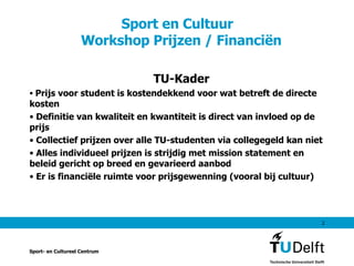 Sport en Cultuur   Workshop Prijzen / Financiën TU-Kader Prijs voor student is kostendekkend voor wat betreft de directe kosten Definitie van kwaliteit en kwantiteit is direct van invloed op de prijs Collectief prijzen over alle TU-studenten via collegegeld kan niet Alles individueel prijzen is strijdig met mission statement en beleid gericht op breed en gevarieerd aanbod Er is financiële ruimte voor prijsgewenning (vooral bij cultuur) Sport- en Cultureel Centrum 