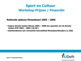 Sport en Cultuur    Workshop Prijzen / Financiën Rationele opbouw fitnesskaart 2005 – 2006 hogere directe kosten fitness 2005 – 2006 ten opzichte van de directe   kosten KTR 2004 – 2005 ( k€ 90 ) doorberekenen aan verwachte hoeveelheid fitnesskaarthouders (1.250) Sport- en Cultureel Centrum 