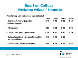Sport en Cultuur    Workshop Prijzen / Financiën Prijsstelling: van individueel naar collectief 2006 2007 2008 2009 - Sportkaart (incl vrij sporten  € 40 € 40 € 40 € 45 en verenigingen) Fitnesskaart € 80 € 85 € 90 € 95  Cursuskaart Sport (gemiddeld) € 30 € 30 € 30 € 30 Cultuurkaart (incl vrije beoefening € 35 € 40 € 40 € 40   en verenigingen Cursuskaart Cultuur (gemiddeld) € 65 € 65 € 65 € 65 Sport- en Cultureel Centrum 