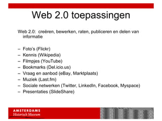 Web 2.0 toepassingen Web 2.0:  creëren, bewerken, raten, publiceren en delen van informatie Foto’s (Flickr) Kennis (Wikipedia) Filmpjes (YouTube) Bookmarks (Del.icio.us) Vraag en aanbod (eBay, Marktplaats) Muziek (Last.fm) Sociale netwerken (Twitter, LinkedIn, Facebook, Myspace) Presentaties (SlideShare) 