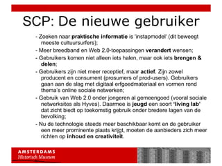 SCP:  De nieuwe gebruiker - Zoeken naar  praktische informatie  is 'instapmodel' (dit beweegt meeste cultuursurfers); - Meer breedband en Web 2.0-toepassingen  verandert  wensen; - Gebruikers komen niet alleen iets halen, maar ook iets  brengen & delen ; - Gebruikers zijn niet meer receptief, maar  actief . Zijn zowel producent en consument (prosumers of prod-users). Gebruikers gaan aan de slag met digitaal erfgoedmateriaal en vormen rond thema’s online sociale netwerken;  - Gebruik van Web 2.0 onder jongeren al gemeengoed (vooral sociale netwerksites als Hyves). Daarmee is  jeugd  een soort  ‘living lab’  dat zicht biedt op toekomstig gebruik onder bredere lagen van de bevolking; - Nu de technologie steeds meer beschikbaar komt en de gebruiker een meer prominente plaats krijgt, moeten de aanbieders zich meer richten op  inhoud en creativiteit . 