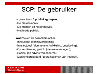 SCP:  De gebruiker In grote lijnen  3 publieksgroepen : - De professionals; - De mensen uit het onderwijs; - Het brede publiek.  Wat  zoeken de bezoekers online: - Inhoudelijk (kennisvergroting); - Intellectueel (algemene ontwikkeling, ontplooiing); - Op vernieuwing gericht (nieuwe ervaringen); - Sociaal (op advies van anderen); - Mediumgerelateerd (gebruiksgemak van internet). 