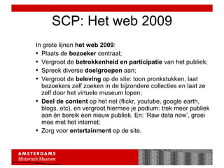 SCP: Het web 2009 In grote lijnen  het web 2009 : Plaats de  bezoeker  centraal;  Vergroot de  betrokkenheid en participatie  van het publiek; Spreek diverse  doelgroepen  aan; Vergroot de  beleving  op de site: toon pronkstukken, laat bezoekers zelf zoeken in de bijzondere collecties en laat ze zelf door het virtuele museum lopen; Deel de content  op het net (flickr, youtube, google earth, blogs, etc), en vergroot hiermee je podium: trek meer publiek aan én bereik een nieuw publiek. En: ‘Raw data now’, groei mee met het internet; Zorg voor  entertainment  op de site.  