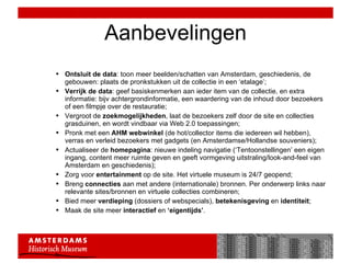 Aanbevelingen Ontsluit de data : toon meer beelden/schatten van Amsterdam, geschiedenis, de gebouwen: plaats de pronkstukken uit de collectie in een ‘etalage’; Verrijk de data : geef basiskenmerken aan ieder item van de collectie, en extra informatie: bijv achtergrondinformatie, een waardering van de inhoud door bezoekers of een filmpje over de restauratie; Vergroot de  zoekmogelijkheden , laat de bezoekers zelf door de site en collecties grasduinen, en wordt vindbaar via Web 2.0 toepassingen;  Pronk met een  AHM webwinkel  (de hot/collector items die iedereen wil hebben), verras en verleid bezoekers met gadgets (en Amsterdamse/Hollandse souveniers); Actualiseer de  homepagina : nieuwe indeling navigatie (‘Tentoonstellingen’ een eigen ingang, content meer ruimte geven en geeft vormgeving uitstraling/look-and-feel van Amsterdam en geschiedenis); Zorg voor  entertainment  op de site. Het virtuele museum is 24/7 geopend; Breng  connecties  aan met andere (internationale) bronnen. Per onderwerp links naar relevante sites/bronnen en virtuele collecties combineren; Bied meer  verdieping  (dossiers of webspecials),  betekenisgeving  en  identiteit ; Maak de site meer  interactief  en  ‘eigentijds’ . 