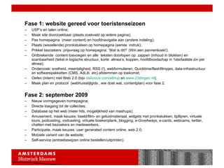 Fase 1: website gereed voor toeristenseizoen USP’s en talen online; Maak site doorzoekbaar (plaats zoekveld op iedere pagina); Pas homepagina  (meer content) en hoofdnavigatie aan (andere indeling); Plaats (wisselende) pronkstukken op homepagina (eerste  indruk); Prikkel bezoekers: prijsvraag op homepagina: ‘Wat is dit?’ (Win een pannenkoek!);  Ontbrekende  content toevoegen en alle  teksten doorlopen op: zappen (inhoud in blokken) en scanbaarheid (tekst in logische structuur, korte  alinea’s, koppen, hoofdboodschap in 1ste/laatste zin per alinea); Onderzoek: snelheid, meertaligheid, RSS (!), webformulieren, Quicktime/flashfilmpjes, data-infrastructuur en softwarepakketten (CMS, AdLib  etc) afstemmen op toekomst; Oefen (intern) met Web 2.0 (bijv  delicious.com/elbruji  en  www.23dingen.nl ); Maak plan en protocol  (webhuisstijlgids , wie doet wat, contentplan) voor fase 2. Fase 2: september 2009 Nieuw vormgegeven homepagina;  Directe toegang tot de collecties; Database op het web (meer hits, mogelijkheid van mashups); Amusement, maak keuzes: beeld/film- en geluidmateriaal, widgets met pronkstukken, tijdlijnen, virtuele  tours, podcasting, vodcasting, virtuele boekenplank, blogging, e-GiveAways, e-cards, webcams, twitter, chatten met bezoekers en medewerkers,  Participatie, maak keuzes: user generated content online, web 2.0; Mobiele variant van de website; Self-service (entreebewijzen online bestellen/uitprinten). 