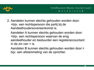 2. Aandelen kunnen slechts gehouden worden door: +bijv. een rechtspersoon die partij bij de Aandeelhoudersovereenkomst is. Aandelen A kunnen slechts gehouden worden door:+bijv. een rechtspersoon waarvan de enig aandeelhouder en bestuurder een registeraccountant in de zin van + is. Aandelen B kunnen slechts gehouden worden door:+ bijv. een afstammeling van de oprichter. 
