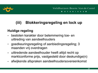 Huidige regeling - besloten karakter door belemmering toe- en uittreding van aandeelhouders goedkeuringsregeling of aanbiedingsregeling; 3 maanden vrij overdragen - uittredende aandeelhouder heeft altijd recht op marktconforme prijs, vastgesteld door deskundige(n) - afwijkende afspraken aandeelhoudersovereenkomst (iii) Blokkeringsregeling en lock up 