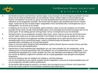 6. De Directie brengt het aanbod binnen veertien dagen na de ontvangst van de kennisgeving bedoeld in lid 4 ter kennis van de mede-aandeelhouders van de Aanbieder. Binnen veertien dagen na de kennisgeving van Directie, als bedoeld in de eerste zin, geven de mede-aandeelhouders kennis aan de Directie of zij willen reflecteren op de aangeboden aandelen. De Directie stelt vervolgens alle aandeelhouders binnen veertien dagen, nadat haar de door de deskundigen vastgestelde of door aandeelhouders overeengekomen prijs is medegedeeld, van die prijs op de hoogte. 7. In afwijking van het hierna in lid 9 bepaalde, geeft de Directie, indien zij voor het verstrijken van de aldaar bedoelde termijn reeds van alle mede-aandeelhouders van de Aanbieder bericht heeft ontvangen dat van het aanbod geen of niet volledig gebruik wordt gemaakt, hiervan onverwijld kennis aan de Aanbieder. 8. Aandeelhouders, die de aangeboden aandelen willen kopen, geven daarvan kennis aan de Directie binnen veertien dagen nadat zij op de wijze als bedoeld in lid 6 laatste zin op de hoogte zijn gesteld van de prijs. 9. De Directie wijst alsdan de aangeboden aandelen aan gegadigden toe en geeft daarvan kennis aan alle aandeelhouders binnen eenentwintig dagen, nadat zij overeenkomstig het bepaalde in lid 6 aan aandeelhouders mededeling van de prijs heeft gedaan. Indien en voorzover geen toewijzing heeft plaatsgehad, geeft de Directie daarvan eveneens binnen gemelde termijn kennis aan alle aandeelhouders. 10. Ingeval twee of meer aandeelhouders gegadigden zijn voor meer aandelen dan zijn aangeboden, zal de toewijzing door de Directie geschieden naar evenredigheid van het aandelenbezit van de gegadigden. Is een aandeelhouder gegadigde voor minder aandelen dan hem naar bedoelde evenredigheid zouden toekomen, dan worden de daardoor vrijgekomen aandelen aan de overige gegadigden naar gezegde evenredigheid toegewezen. Voorzover toewijzing naar die maatstaf niet mogelijk is, zal loting beslissen. Aan de Vennootschap kunnen slechts aandelen worden toegewezen voorzover de mede-aandeelhouders niet op de aangeboden aandelen hebben gereflecteerd. 11. De Aanbieder blijft bevoegd zijn aanbod in te trekken door kennisgeving aan de Directie mits dit geschiedt binnen een maand nadat de in lid 9 bedoelde mededeling heeft plaats gehad. 