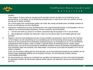 gevallen. Indien degene, te wiens name de meergenoemde aandelen stonden ten tijde van de ontbinding van de gemeenschap, op het tijdstip van de aanbieding aandeelhouder is, heeft hij een recht van voorkeur tot koop van alle aan te bieden aandelen. De in dit lid opgenomen verplichtingen gelden niet indien alle overige aandeelhouders schriftelijk verklaren af te zien van de naleving van deze bepalingen. 16. Ingeval een verplichting tot te koop aanbieding als in het vorige lid bedoeld bestaat, is het bepaalde in lid 4 en volgende van overeenkomstige toepassing, met dien verstande, dat de Aanbieder: a. niet het recht heeft zijn aanbod in te trekken overeenkomstig het bepaalde in lid 11 van dit artikel; b. alle aangeboden aandelen kan behouden, indien van het aanbod geen of niet volledig gebruik wordt gemaakt. 17. Degenen, die tot te koop aanbieding van een of meer aandelen zijn gehouden, dienen binnen drie maanden na het ontstaan van die verplichting van hun aanbieding aan de Vennootschap kennis te geven, bij gebreke waarvan de Vennootschap de tot aanbieding verplichte personen op de bepaling van lid 15 van dit artikel bij aangetekende brief zal wijzen. Indien zij alsdan in gebreke blijven de aanbieding binnen veertien dagen alsnog te doen, dan zal de Vennootschap de betreffende aandelen namens de betrokken aandeelhouder(s) te koop aanbieden tegen een koopprijs, door deskundigen, te benoemen op de wijze als bepaald in lid 4 van dit artikel, te bepalen. Indien van het aanbod volledig gebruik wordt gemaakt, zal de Vennootschap bevoegd zijn de aandelen aan de koper(s) tegen gelijktijdige betaling van de koopprijs te leveren. De Vennootschap is alsdan daartoe onherroepelijk gemachtigd. 18. De Vennootschap zal, ingeval van overdracht van aandelen met toepassing van het in het vorige lid bepaalde, de opbrengst na aftrek van alle terzake vallende kosten uitkeren aan degene(n) namens wie de aanbieding is geschied. 