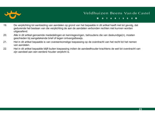 19. De verplichting tot aanbieding van aandelen op grond van het bepaalde in dit artikel heeft niet tot gevolg, dat gedurende het bestaan van die verplichting de aan de aandelen verbonden rechten niet kunnen worden uitgeoefend. 20. Alle in dit artikel genoemde mededelingen en kennisgevingen, behoudens die van deskundige(n), moeten geschieden bij aangetekende brief of tegen ontvangstbewijs. 21. Het in dit artikel bepaalde is van overeenkomstige toepassing op de overdracht van het recht tot het nemen van aandelen. 22. Het in dit artikel bepaalde blijft buiten toepassing indien de aandeelhouder krachtens de wet tot overdracht van zijn aandeel aan een eerdere houder verplicht is. 