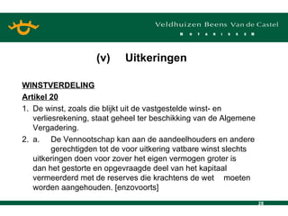 WINSTVERDELING Artikel 20 1. De winst, zoals die blijkt uit de vastgestelde winst- en verliesrekening, staat geheel ter beschikking van de Algemene Vergadering. 2. a. De Vennootschap kan aan de aandeelhouders en andere  gerechtigden tot de voor uitkering vatbare winst slechts  uitkeringen doen voor zover het eigen vermogen groter is  dan het gestorte en opgevraagde deel van het kapitaal  vermeerderd met de reserves die krachtens de wet  moeten worden aangehouden. [enzovoorts] (v) Uitkeringen 