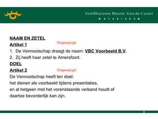 NAAM EN ZETEL Artikel 1 1. De Vennootschap draagt de naam:  VBC Voorbeeld B.V . 2. Zij heeft haar zetel te Amersfoort. DOEL Artikel 2 De Vennootschap heeft ten doel: het dienen als voorbeeld tijdens presentaties, en al hetgeen met het vorenstaande verband houdt of  daartoe bevorderlijk kan zijn. Ongewijzigd Ongewijzigd 