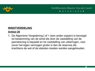 WINSTVERDELING Artikel 20 1. De Algemene Vergadering [ of + (een ander orgaan) is bevoegd tot bestemming van de winst die door de vaststelling van de jaarrekening is bepaald en tot vaststelling van uitkeringen, voor zover het eigen vermogen groter is dan de reserves die krachtens de wet of de statuten moeten worden aangehouden. 