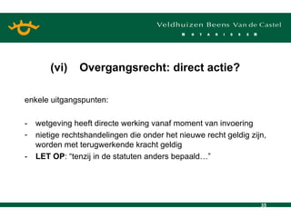 enkele uitgangspunten:  - wetgeving heeft directe werking vanaf moment van invoering nietige rechtshandelingen die onder het nieuwe recht geldig zijn, worden met terugwerkende kracht geldig - LET OP : “tenzij in de statuten anders bepaald…” (vi) Overgangsrecht: direct actie? 