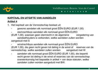 KAPITAAL EN UITGIFTE VAN AANDELEN Artikel 4 1. Het kapitaal van de Vennootschap bestaat uit: - gewone aandelen elk nominaal groot ÉÉN EURO (EUR 1,00) - stemrechtloze aandelen elk nominaal groot ÉÉN EURO  (EUR 1,00), waaraan geen stemrecht in de algemene  vergadering van  aandeelhouders is verbonden, welke aandelen zullen worden  aangeduid met S - winstrechtloze aandelen elk nominaal groot ÉÉN EURO  (EUR 1,00), die geen recht geven tot deling in de winst of  reserves van de vennootschap, welke aandelen zullen worden  aangeduid met W - aandelen elk nominaal groot ÉÉN EURO (EUR 1,00), die beperkt  recht geven tot deling in de winst of reserves van de vennootschap  overeenkomstig het bepaalde in artikel + van deze statuten, welke  aandelen zullen worden aangeduid met BW. 