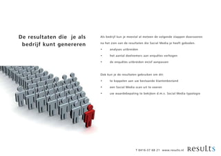 De resultaten die je als   Als bedrijf kun je meestal al meteen de volgende stappen doorvoeren

 bedrijf kunt genereren    na het zien van de resultaten die Social Media je heeft geboden.

                           •     analyses uitbreiden

                           •     het aantal deelnemers aan enquêtes verhogen

                           •     de enquêtes uitbreiden en/of aanpassen



                           Ook kun je de resultaten gebruiken om dit:

                           •     te koppelen aan uw bestaande klantenbestand

                           •     een Social Media scan uit te voeren

                           •     uw waardebepaling te bekijken d.m.v. Social Media typologie




                                                  T 0416-37 68 21 www.results.nl
 