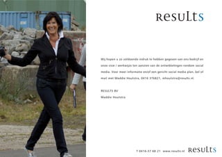 Wij hopen u zo voldoende indruk te hebben gegeven van ons bedrijf en

onze visie / werkwijze ten aanzien van de ontwikkelingen rondom social

media. Voor meer informatie en/of een gericht social media plan, bel of

mail met Maddie Houtstra, 0416 376821, mhoutstra@results.nl.



RESULTS BV

Maddie Houtstra




                        T 0416-37 68 21 www.results.nl
 
