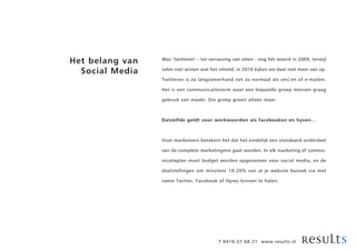 Het belang van   Was ’twitteren’ - tot verrassing van velen - nog hét woord in 2009, terwijl

  Social Media   velen niet wisten wat het inhield, in 2010 kijken we daar niet meer van op.

                 Twitteren is zo langzamerhand net zo normaal als sms’en of e-mailen.

                 Het is een communicatievorm waar een bepaalde groep mensen graag

                 gebruik van maakt. Die groep groeit alleen maar.



                 Datzelfde geldt voor werkwoorden als facebooken en hyven…



                 Voor marketeers betekent het dat het eindelijk een standaard onderdeel

                 van de complete marketingmix gaat worden. In elk marketing of commu-

                 nicatieplan moet budget worden opgenomen voor social media, en de

                 doelstellingen om minstens 10-20% van al je website bezoek via met

                 name Twitter, Facebook of Hyves binnen te halen.




                                          T 0416-37 68 21 www.results.nl
 